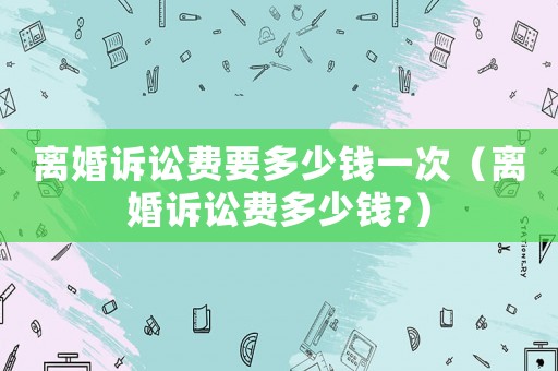 離婚訴訟費(fèi)要多少錢一次（離婚訴訟費(fèi)多少錢?）