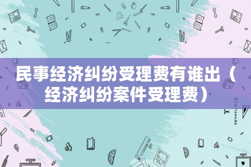 民事經濟糾紛受理費有誰出（經濟糾紛案件受理費）