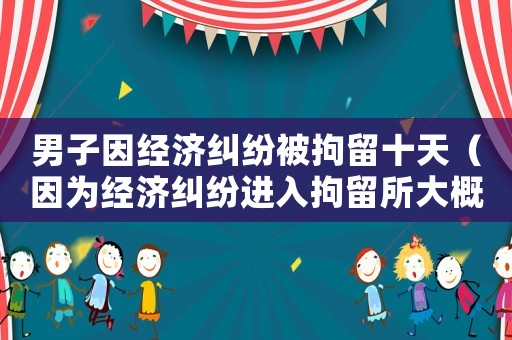 男子因經(jīng)濟糾紛被拘留十天（因為經(jīng)濟糾紛進入拘留所大概多長時間）