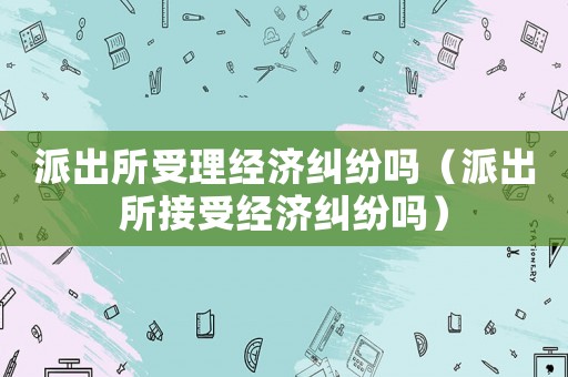 派出所受理經(jīng)濟(jì)糾紛嗎（派出所接受經(jīng)濟(jì)糾紛嗎）
