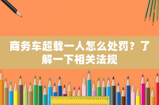 商務(wù)車超載一人怎么處罰？了解一下相關(guān)法規(guī)