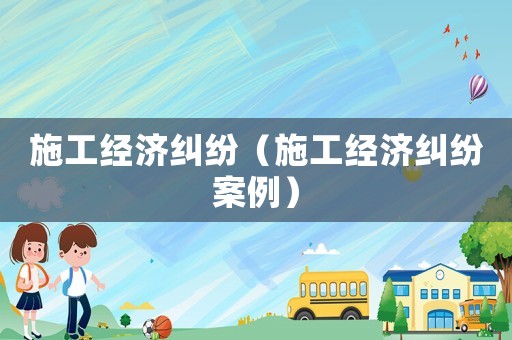 施工經(jīng)濟(jì)糾紛（施工經(jīng)濟(jì)糾紛案例）