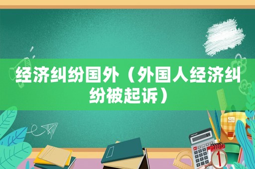 經(jīng)濟(jì)糾紛國外（外國人經(jīng)濟(jì)糾紛被起訴）