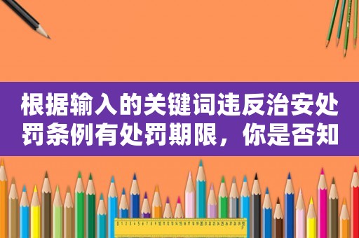 根據(jù)輸入的關(guān)鍵詞違反治安處罰條例有處罰期限，你是否知道這些細(xì)節(jié)？