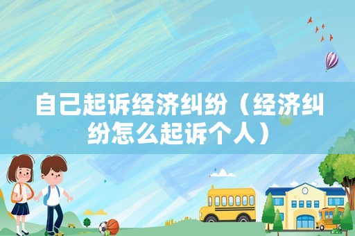 自己起訴經(jīng)濟(jì)糾紛（經(jīng)濟(jì)糾紛怎么起訴個(gè)人）