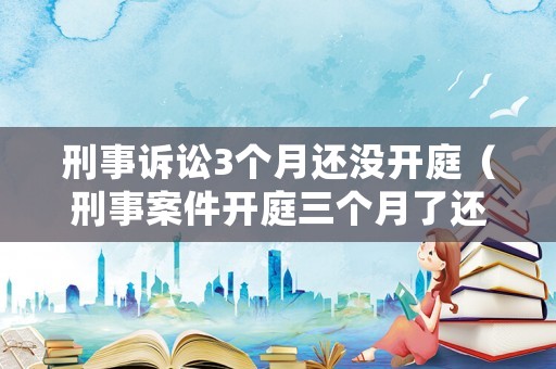 刑事訴訟3個月還沒開庭（刑事案件開庭三個月了還沒宣判怎么回事）