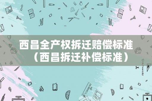 西昌全產(chǎn)權拆遷賠償標準（西昌拆遷補償標準）