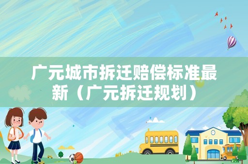 廣元城市拆遷賠償標準最新（廣元拆遷規(guī)劃）