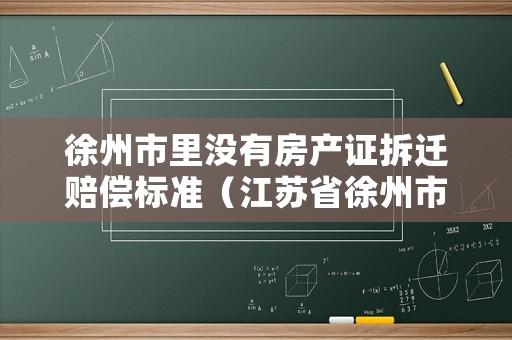 徐州市里沒有房產(chǎn)證拆遷賠償標(biāo)準(zhǔn)（江蘇省徐州市拆房補(bǔ)償標(biāo)準(zhǔn)文件）