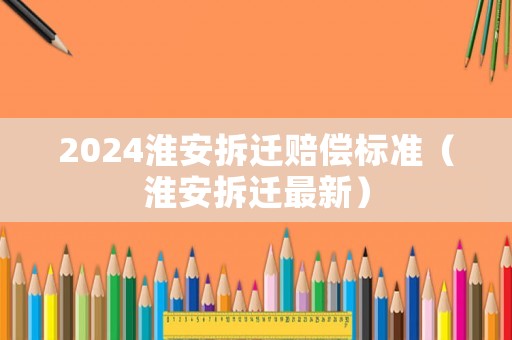 2024淮安拆遷賠償標準（淮安拆遷最新）