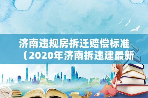濟(jì)南違規(guī)房拆遷賠償標(biāo)準(zhǔn)（2020年濟(jì)南拆違建最新消息）