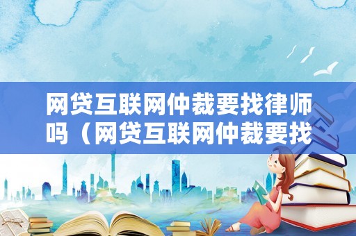 網(wǎng)貸互聯(lián)網(wǎng)仲裁要找律師嗎（網(wǎng)貸互聯(lián)網(wǎng)仲裁要找律師嗎）
