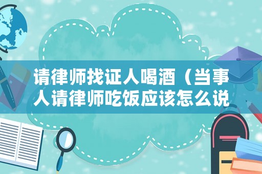 請律師找證人喝酒（當事人請律師吃飯應該怎么說）