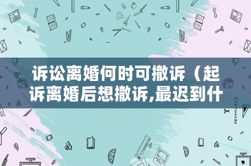 訴訟離婚何時可撤訴（起訴離婚后想撤訴,最遲到什么時候）