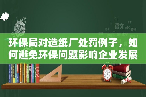 環(huán)保局對造紙廠處罰例子，如何避免環(huán)保問題影響企業(yè)發(fā)展？