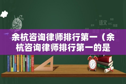 余杭咨詢律師排行第一（余杭咨詢律師排行第一的是誰(shuí)）