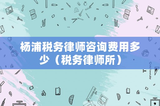 楊浦稅務(wù)律師咨詢費用多少（稅務(wù)律師所）