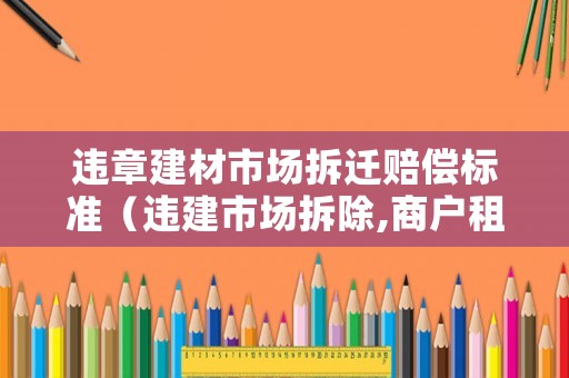 違章建材市場(chǎng)拆遷賠償標(biāo)準(zhǔn)（違建市場(chǎng)拆除,商戶租金怎么辦）