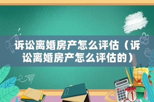 訴訟離婚房產(chǎn)怎么評估（訴訟離婚房產(chǎn)怎么評估的）