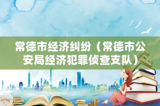 常德市經(jīng)濟糾紛（常德市公安局經(jīng)濟犯罪偵查支隊）