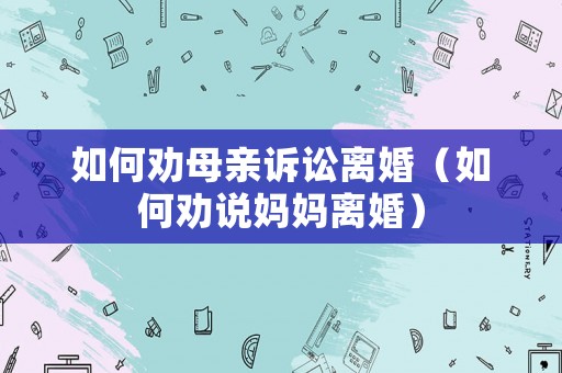 如何勸母親訴訟離婚（如何勸說(shuō)媽媽離婚）