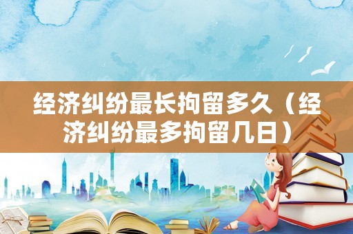 經(jīng)濟(jì)糾紛最長拘留多久（經(jīng)濟(jì)糾紛最多拘留幾日）