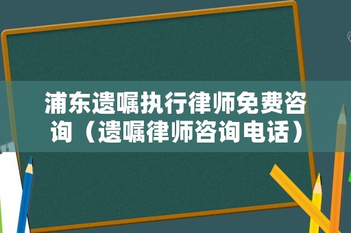 浦東遺囑執(zhí)行律師免費(fèi)咨詢（遺囑律師咨詢電話）