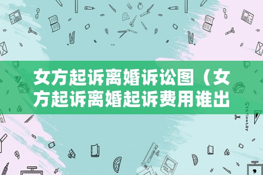 女方起訴離婚訴訟圖（女方起訴離婚起訴費(fèi)用誰(shuí)出）