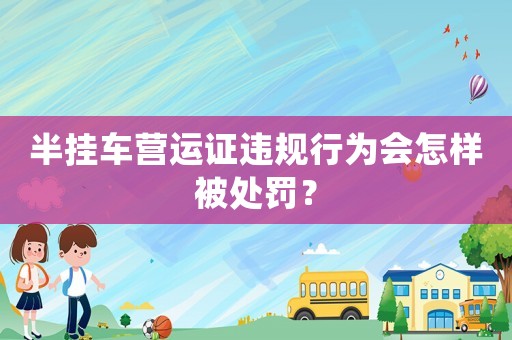 半掛車營運(yùn)證違規(guī)行為會怎樣被處罰？