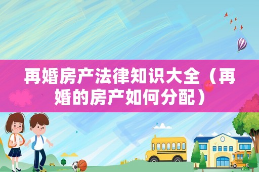 再婚房產(chǎn)法律知識大全（再婚的房產(chǎn)如何分配）