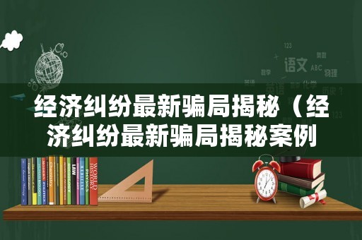 經(jīng)濟糾紛最新騙局揭秘（經(jīng)濟糾紛最新騙局揭秘案例）