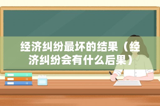 經(jīng)濟(jì)糾紛最壞的結(jié)果（經(jīng)濟(jì)糾紛會(huì)有什么后果）