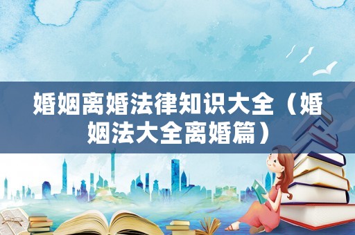 婚姻離婚法律知識(shí)大全（婚姻法大全離婚篇）