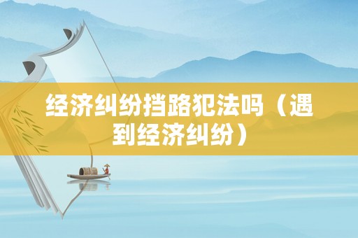 經(jīng)濟糾紛擋路犯法嗎（遇到經(jīng)濟糾紛）