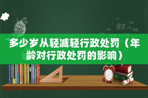 多少歲從輕減輕行政處罰（年齡對(duì)行政處罰的影響）