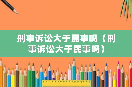 刑事訴訟大于民事嗎（刑事訴訟大于民事嗎）