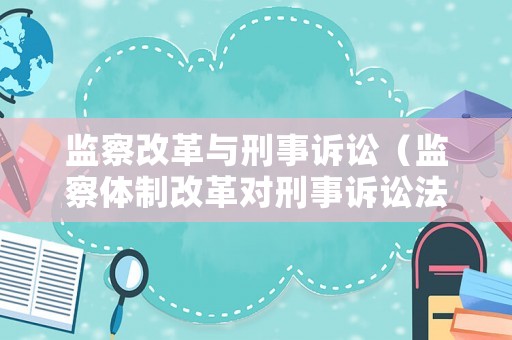 監(jiān)察改革與刑事訴訟（監(jiān)察體制改革對刑事訴訟法的影響）