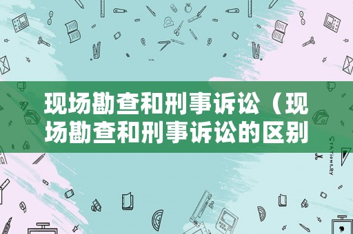 現(xiàn)場勘查和刑事訴訟（現(xiàn)場勘查和刑事訴訟的區(qū)別）