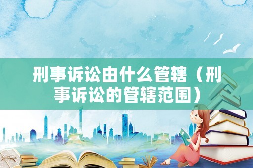 刑事訴訟由什么管轄（刑事訴訟的管轄范圍）