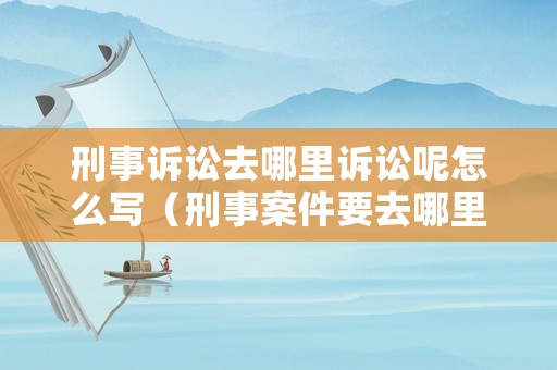 刑事訴訟去哪里訴訟呢怎么寫(xiě)（刑事案件要去哪里告案）