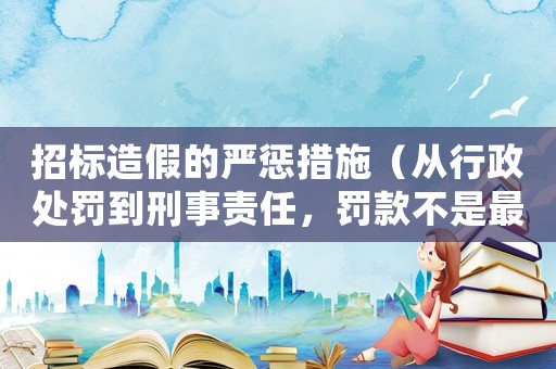 招標(biāo)造假的嚴(yán)懲措施（從行政處罰到刑事責(zé)任，罰款不是最嚴(yán)厲的）