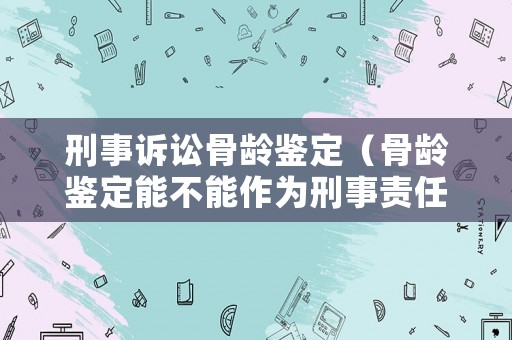 刑事訴訟骨齡鑒定（骨齡鑒定能不能作為刑事責(zé)任年齡）
