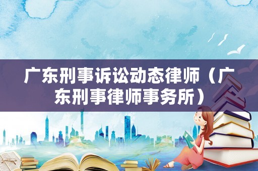 廣東刑事訴訟動(dòng)態(tài)律師（廣東刑事律師事務(wù)所）
