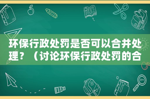 環(huán)保行政處罰是否可以合并處理？（討論環(huán)保行政處罰的合并方式）