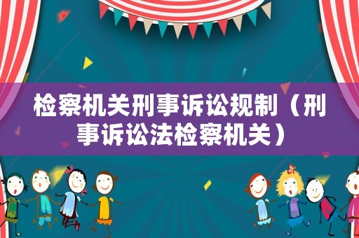 檢察機(jī)關(guān)刑事訴訟規(guī)制（刑事訴訟法檢察機(jī)關(guān)）