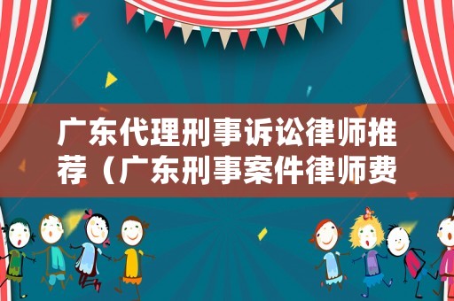 廣東代理刑事訴訟律師推薦（廣東刑事案件律師費用收取標準）