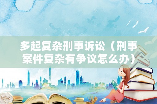 多起復(fù)雜刑事訴訟（刑事案件復(fù)雜有爭(zhēng)議怎么辦）
