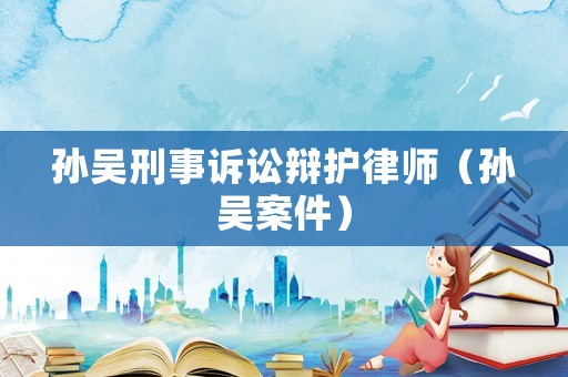 孫吳刑事訴訟辯護(hù)律師（孫吳案件）