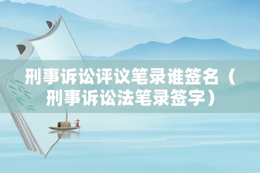 刑事訴訟評(píng)議筆錄誰簽名（刑事訴訟法筆錄簽字）