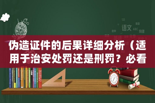 偽造證件的后果詳細(xì)分析（適用于治安處罰還是刑罰？必看）